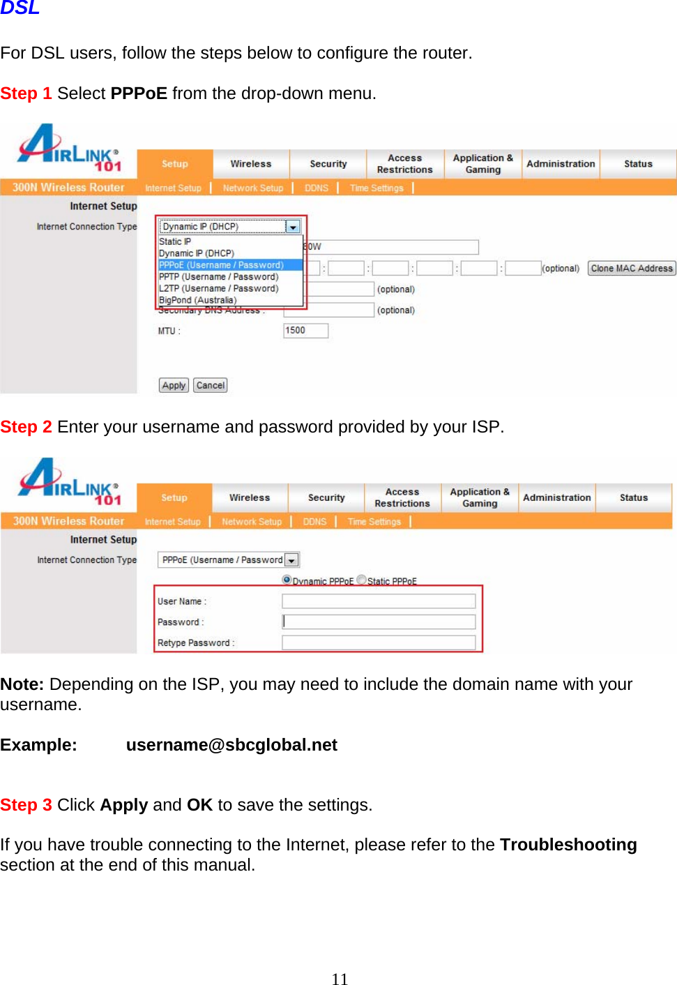 11 DSL  For DSL users, follow the steps below to configure the router.  Step 1 Select PPPoE from the drop-down menu.    Step 2 Enter your username and password provided by your ISP.    Note: Depending on the ISP, you may need to include the domain name with your username.  Example:          username@sbcglobal.net   Step 3 Click Apply and OK to save the settings.  If you have trouble connecting to the Internet, please refer to the Troubleshooting section at the end of this manual.  