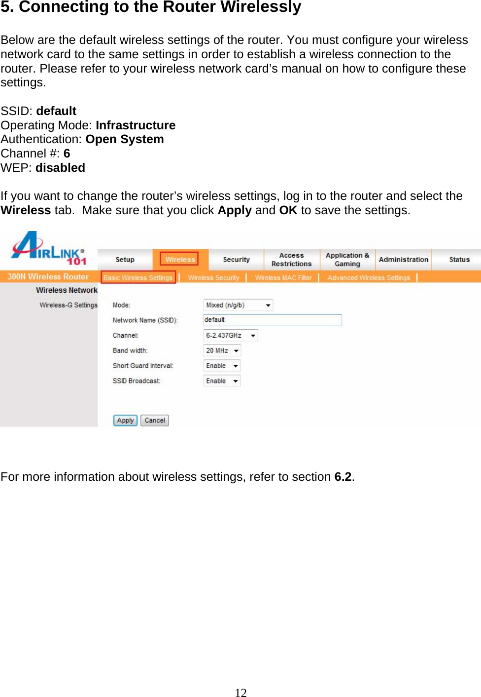 12 5. Connecting to the Router Wirelessly  Below are the default wireless settings of the router. You must configure your wireless network card to the same settings in order to establish a wireless connection to the router. Please refer to your wireless network card’s manual on how to configure these settings.  SSID: default Operating Mode: Infrastructure Authentication: Open System Channel #: 6 WEP: disabled  If you want to change the router’s wireless settings, log in to the router and select the Wireless tab.  Make sure that you click Apply and OK to save the settings.      For more information about wireless settings, refer to section 6.2.  