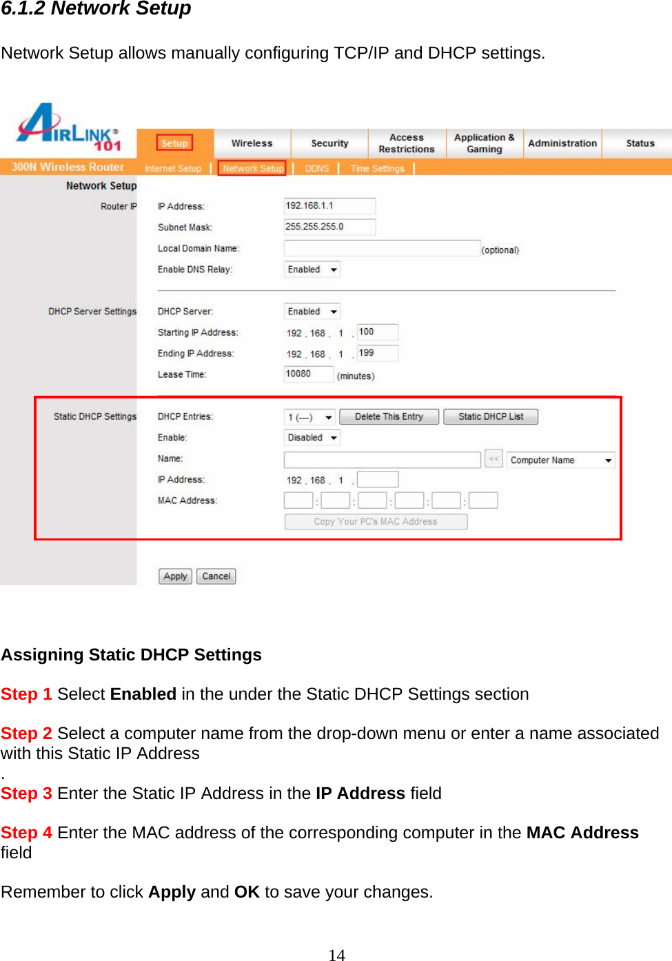 14 6.1.2 Network Setup  Network Setup allows manually configuring TCP/IP and DHCP settings.         Assigning Static DHCP Settings   Step 1 Select Enabled in the under the Static DHCP Settings section  Step 2 Select a computer name from the drop-down menu or enter a name associated with this Static IP Address . Step 3 Enter the Static IP Address in the IP Address field  Step 4 Enter the MAC address of the corresponding computer in the MAC Address field    Remember to click Apply and OK to save your changes. 