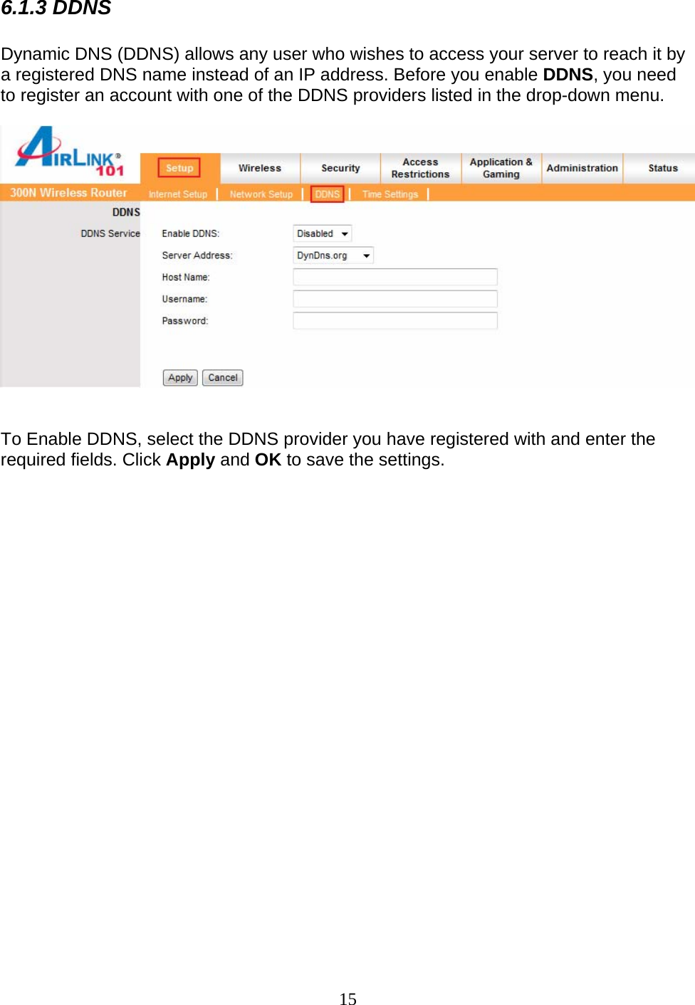 15 6.1.3 DDNS  Dynamic DNS (DDNS) allows any user who wishes to access your server to reach it by a registered DNS name instead of an IP address. Before you enable DDNS, you need to register an account with one of the DDNS providers listed in the drop-down menu.     To Enable DDNS, select the DDNS provider you have registered with and enter the required fields. Click Apply and OK to save the settings.  