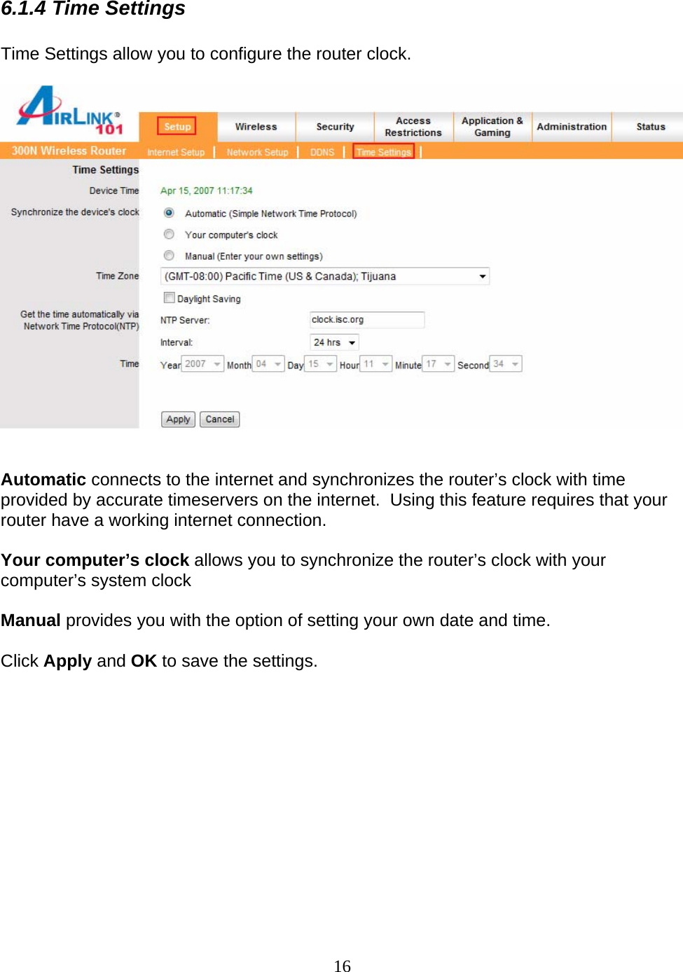 16 6.1.4 Time Settings  Time Settings allow you to configure the router clock.      Automatic connects to the internet and synchronizes the router’s clock with time provided by accurate timeservers on the internet.  Using this feature requires that your router have a working internet connection.  Your computer’s clock allows you to synchronize the router’s clock with your computer’s system clock  Manual provides you with the option of setting your own date and time.  Click Apply and OK to save the settings. 