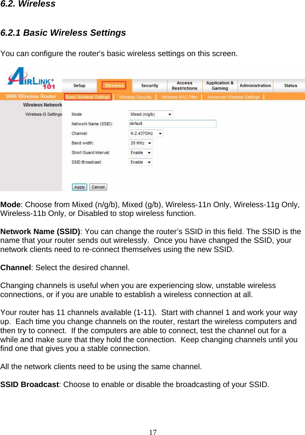 17 6.2. Wireless  6.2.1 Basic Wireless Settings  You can configure the router’s basic wireless settings on this screen.    Mode: Choose from Mixed (n/g/b), Mixed (g/b), Wireless-11n Only, Wireless-11g Only, Wireless-11b Only, or Disabled to stop wireless function.   Network Name (SSID): You can change the router’s SSID in this field. The SSID is the name that your router sends out wirelessly.  Once you have changed the SSID, your network clients need to re-connect themselves using the new SSID.  Channel: Select the desired channel.    Changing channels is useful when you are experiencing slow, unstable wireless connections, or if you are unable to establish a wireless connection at all.    Your router has 11 channels available (1-11).  Start with channel 1 and work your way up.  Each time you change channels on the router, restart the wireless computers and then try to connect.  If the computers are able to connect, test the channel out for a while and make sure that they hold the connection.  Keep changing channels until you find one that gives you a stable connection.  All the network clients need to be using the same channel.  SSID Broadcast: Choose to enable or disable the broadcasting of your SSID.  