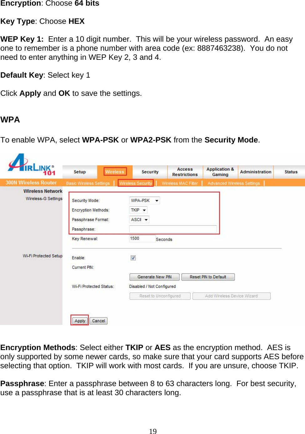 19  Encryption: Choose 64 bits  Key Type: Choose HEX  WEP Key 1:  Enter a 10 digit number.  This will be your wireless password.  An easy one to remember is a phone number with area code (ex: 8887463238).  You do not need to enter anything in WEP Key 2, 3 and 4.  Default Key: Select key 1  Click Apply and OK to save the settings.  WPA  To enable WPA, select WPA-PSK or WPA2-PSK from the Security Mode.     Encryption Methods: Select either TKIP or AES as the encryption method.  AES is only supported by some newer cards, so make sure that your card supports AES before selecting that option.  TKIP will work with most cards.  If you are unsure, choose TKIP.  Passphrase: Enter a passphrase between 8 to 63 characters long.  For best security, use a passphrase that is at least 30 characters long.  