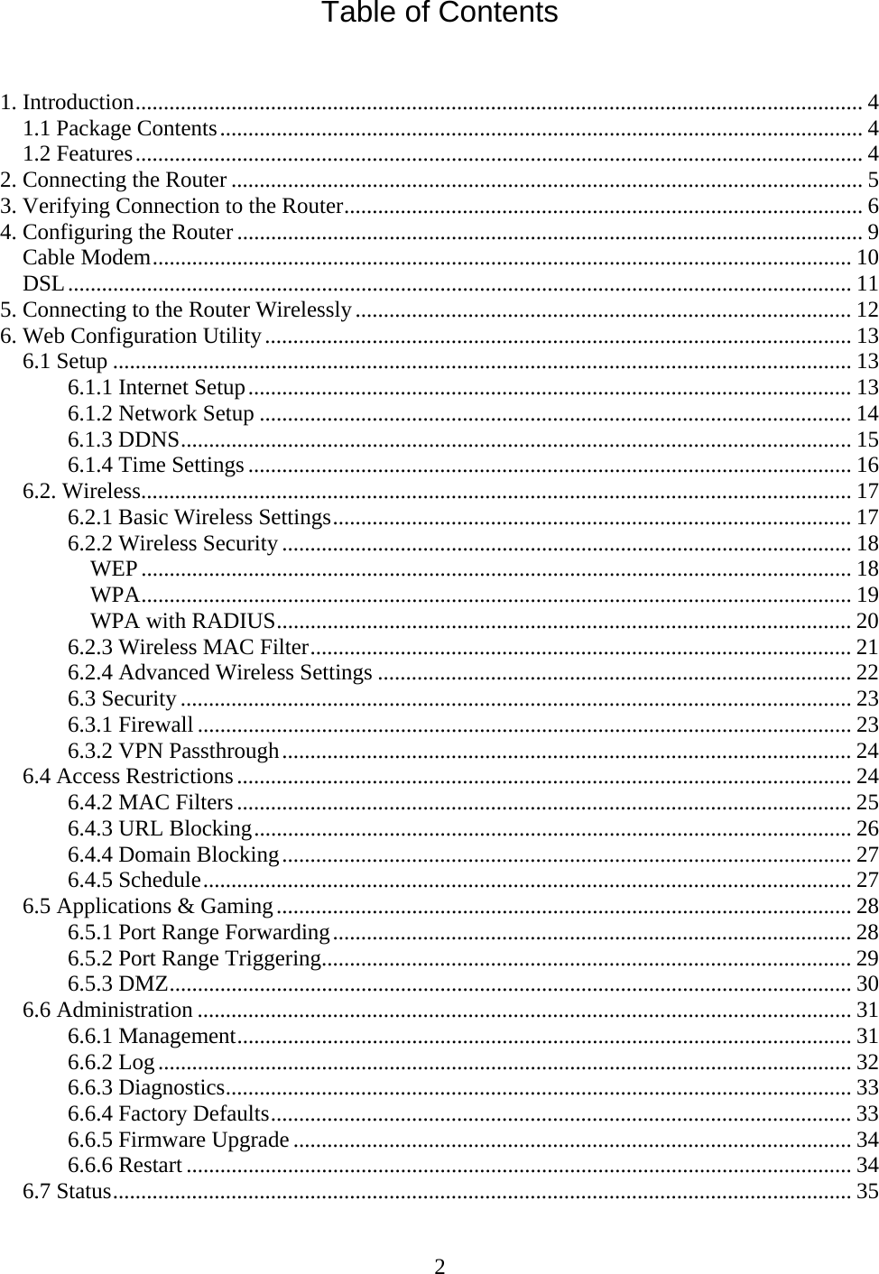 2 Table of Contents   1. Introduction................................................................................................................................. 4 1.1 Package Contents.................................................................................................................. 4 1.2 Features................................................................................................................................. 4 2. Connecting the Router ................................................................................................................ 5 3. Verifying Connection to the Router............................................................................................ 6 4. Configuring the Router ............................................................................................................... 9 Cable Modem............................................................................................................................ 10 DSL........................................................................................................................................... 11 5. Connecting to the Router Wirelessly........................................................................................ 12 6. Web Configuration Utility........................................................................................................ 13 6.1 Setup ................................................................................................................................... 13 6.1.1 Internet Setup........................................................................................................... 13 6.1.2 Network Setup ......................................................................................................... 14 6.1.3 DDNS....................................................................................................................... 15 6.1.4 Time Settings........................................................................................................... 16 6.2. Wireless.............................................................................................................................. 17 6.2.1 Basic Wireless Settings............................................................................................ 17 6.2.2 Wireless Security..................................................................................................... 18 WEP.............................................................................................................................. 18 WPA.............................................................................................................................. 19 WPA with RADIUS...................................................................................................... 20 6.2.3 Wireless MAC Filter................................................................................................ 21 6.2.4 Advanced Wireless Settings .................................................................................... 22 6.3 Security ....................................................................................................................... 23 6.3.1 Firewall .................................................................................................................... 23 6.3.2 VPN Passthrough..................................................................................................... 24 6.4 Access Restrictions............................................................................................................. 24 6.4.2 MAC Filters ............................................................................................................. 25 6.4.3 URL Blocking.......................................................................................................... 26 6.4.4 Domain Blocking..................................................................................................... 27 6.4.5 Schedule................................................................................................................... 27 6.5 Applications &amp; Gaming...................................................................................................... 28 6.5.1 Port Range Forwarding............................................................................................ 28 6.5.2 Port Range Triggering.............................................................................................. 29 6.5.3 DMZ......................................................................................................................... 30 6.6 Administration .................................................................................................................... 31 6.6.1 Management............................................................................................................. 31 6.6.2 Log........................................................................................................................... 32 6.6.3 Diagnostics............................................................................................................... 33 6.6.4 Factory Defaults....................................................................................................... 33 6.6.5 Firmware Upgrade................................................................................................... 34 6.6.6 Restart ...................................................................................................................... 34 6.7 Status................................................................................................................................... 35 