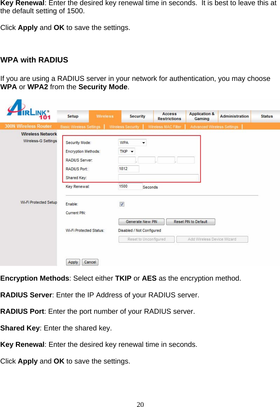 20 Key Renewal: Enter the desired key renewal time in seconds.  It is best to leave this at the default setting of 1500.  Click Apply and OK to save the settings.   WPA with RADIUS  If you are using a RADIUS server in your network for authentication, you may choose WPA or WPA2 from the Security Mode.    Encryption Methods: Select either TKIP or AES as the encryption method.  RADIUS Server: Enter the IP Address of your RADIUS server.  RADIUS Port: Enter the port number of your RADIUS server.  Shared Key: Enter the shared key.  Key Renewal: Enter the desired key renewal time in seconds.  Click Apply and OK to save the settings.   