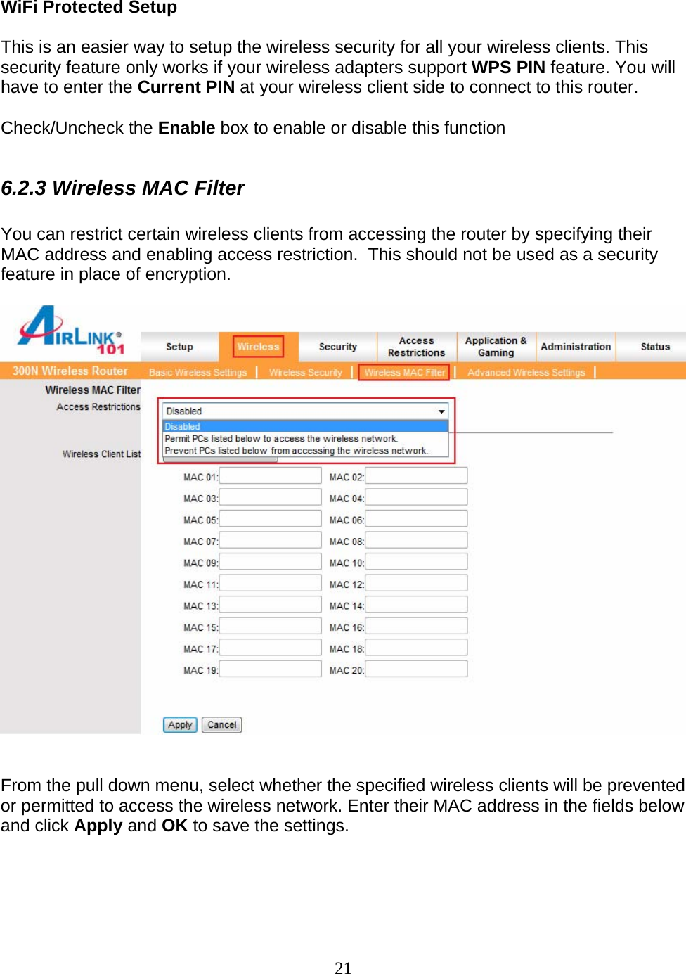 21  WiFi Protected Setup  This is an easier way to setup the wireless security for all your wireless clients. This security feature only works if your wireless adapters support WPS PIN feature. You will have to enter the Current PIN at your wireless client side to connect to this router.   Check/Uncheck the Enable box to enable or disable this function  6.2.3 Wireless MAC Filter  You can restrict certain wireless clients from accessing the router by specifying their MAC address and enabling access restriction.  This should not be used as a security feature in place of encryption.     From the pull down menu, select whether the specified wireless clients will be prevented or permitted to access the wireless network. Enter their MAC address in the fields below and click Apply and OK to save the settings.  