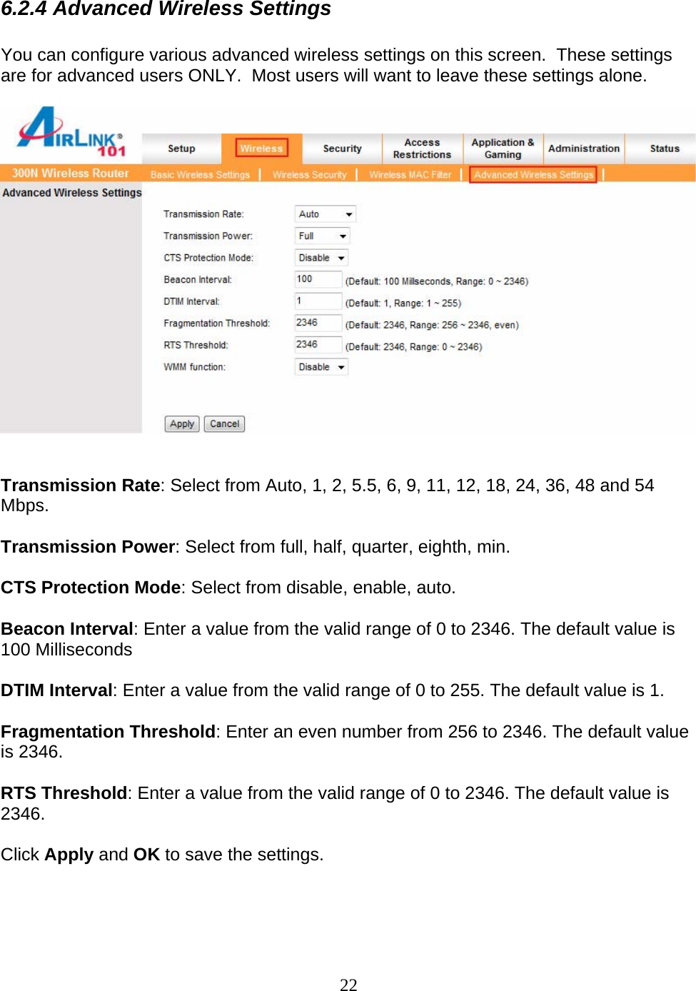 22 6.2.4 Advanced Wireless Settings  You can configure various advanced wireless settings on this screen.  These settings are for advanced users ONLY.  Most users will want to leave these settings alone.     Transmission Rate: Select from Auto, 1, 2, 5.5, 6, 9, 11, 12, 18, 24, 36, 48 and 54 Mbps.  Transmission Power: Select from full, half, quarter, eighth, min.  CTS Protection Mode: Select from disable, enable, auto.  Beacon Interval: Enter a value from the valid range of 0 to 2346. The default value is 100 Milliseconds  DTIM Interval: Enter a value from the valid range of 0 to 255. The default value is 1.  Fragmentation Threshold: Enter an even number from 256 to 2346. The default value is 2346.  RTS Threshold: Enter a value from the valid range of 0 to 2346. The default value is 2346.  Click Apply and OK to save the settings.  