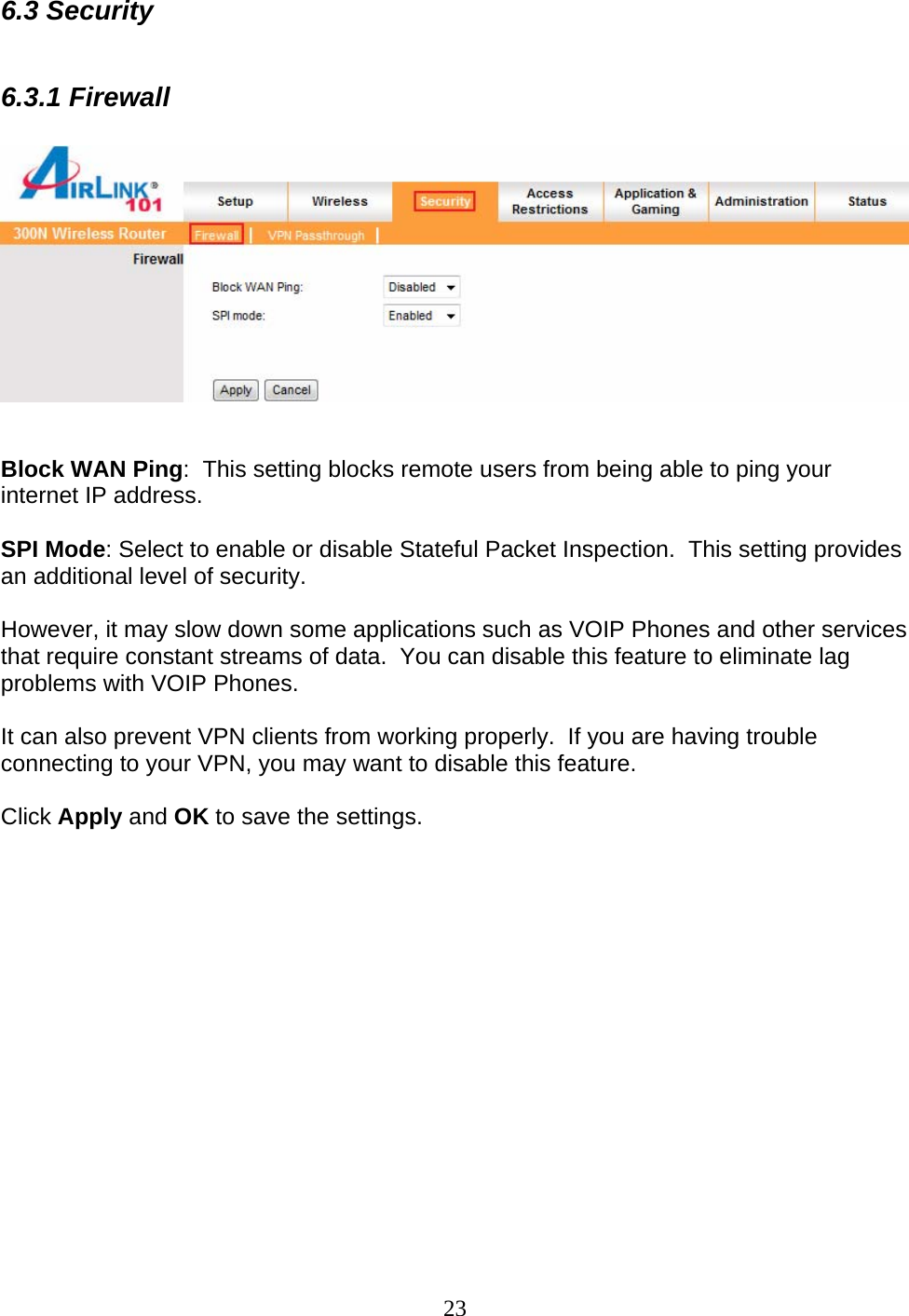 23 6.3 Security  6.3.1 Firewall     Block WAN Ping:  This setting blocks remote users from being able to ping your internet IP address.  SPI Mode: Select to enable or disable Stateful Packet Inspection.  This setting provides an additional level of security.    However, it may slow down some applications such as VOIP Phones and other services that require constant streams of data.  You can disable this feature to eliminate lag problems with VOIP Phones.    It can also prevent VPN clients from working properly.  If you are having trouble connecting to your VPN, you may want to disable this feature.  Click Apply and OK to save the settings.  