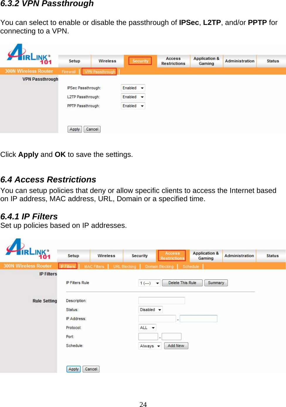 24 6.3.2 VPN Passthrough  You can select to enable or disable the passthrough of IPSec, L2TP, and/or PPTP for connecting to a VPN.     Click Apply and OK to save the settings.  6.4 Access Restrictions You can setup policies that deny or allow specific clients to access the Internet based on IP address, MAC address, URL, Domain or a specified time.   6.4.1 IP Filters Set up policies based on IP addresses.    