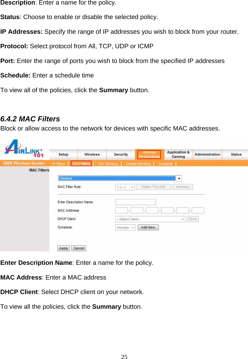 25 Description: Enter a name for the policy.  Status: Choose to enable or disable the selected policy.  IP Addresses: Specify the range of IP addresses you wish to block from your router.  Protocol: Select protocol from All, TCP, UDP or ICMP   Port: Enter the range of ports you wish to block from the specified IP addresses  Schedule: Enter a schedule time   To view all of the policies, click the Summary button.   6.4.2 MAC Filters Block or allow access to the network for devices with specific MAC addresses.    Enter Description Name: Enter a name for the policy.  MAC Address: Enter a MAC address  DHCP Client: Select DHCP client on your network.   To view all the policies, click the Summary button.  