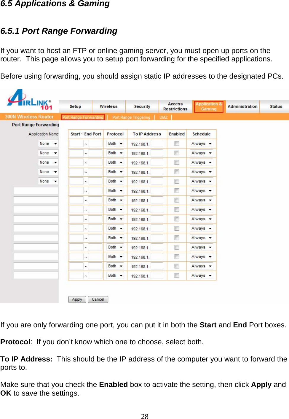 28 6.5 Applications &amp; Gaming  6.5.1 Port Range Forwarding   If you want to host an FTP or online gaming server, you must open up ports on the router.  This page allows you to setup port forwarding for the specified applications.   Before using forwarding, you should assign static IP addresses to the designated PCs.     If you are only forwarding one port, you can put it in both the Start and End Port boxes.  Protocol:  If you don’t know which one to choose, select both.  To IP Address:  This should be the IP address of the computer you want to forward the ports to.  Make sure that you check the Enabled box to activate the setting, then click Apply and OK to save the settings. 