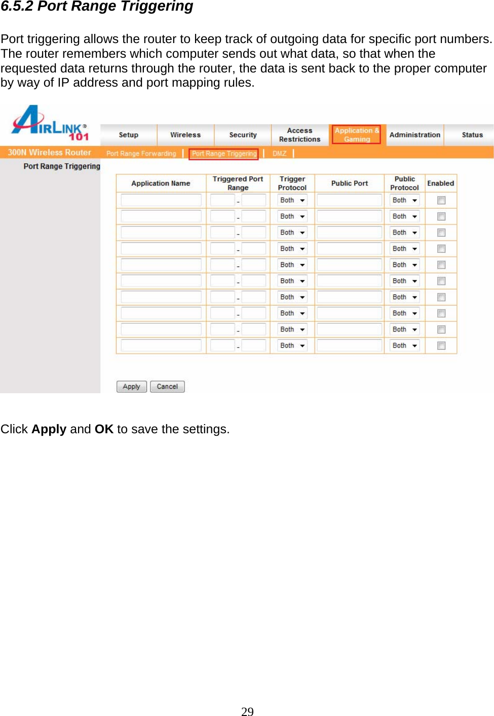 29 6.5.2 Port Range Triggering  Port triggering allows the router to keep track of outgoing data for specific port numbers. The router remembers which computer sends out what data, so that when the requested data returns through the router, the data is sent back to the proper computer by way of IP address and port mapping rules.     Click Apply and OK to save the settings.               