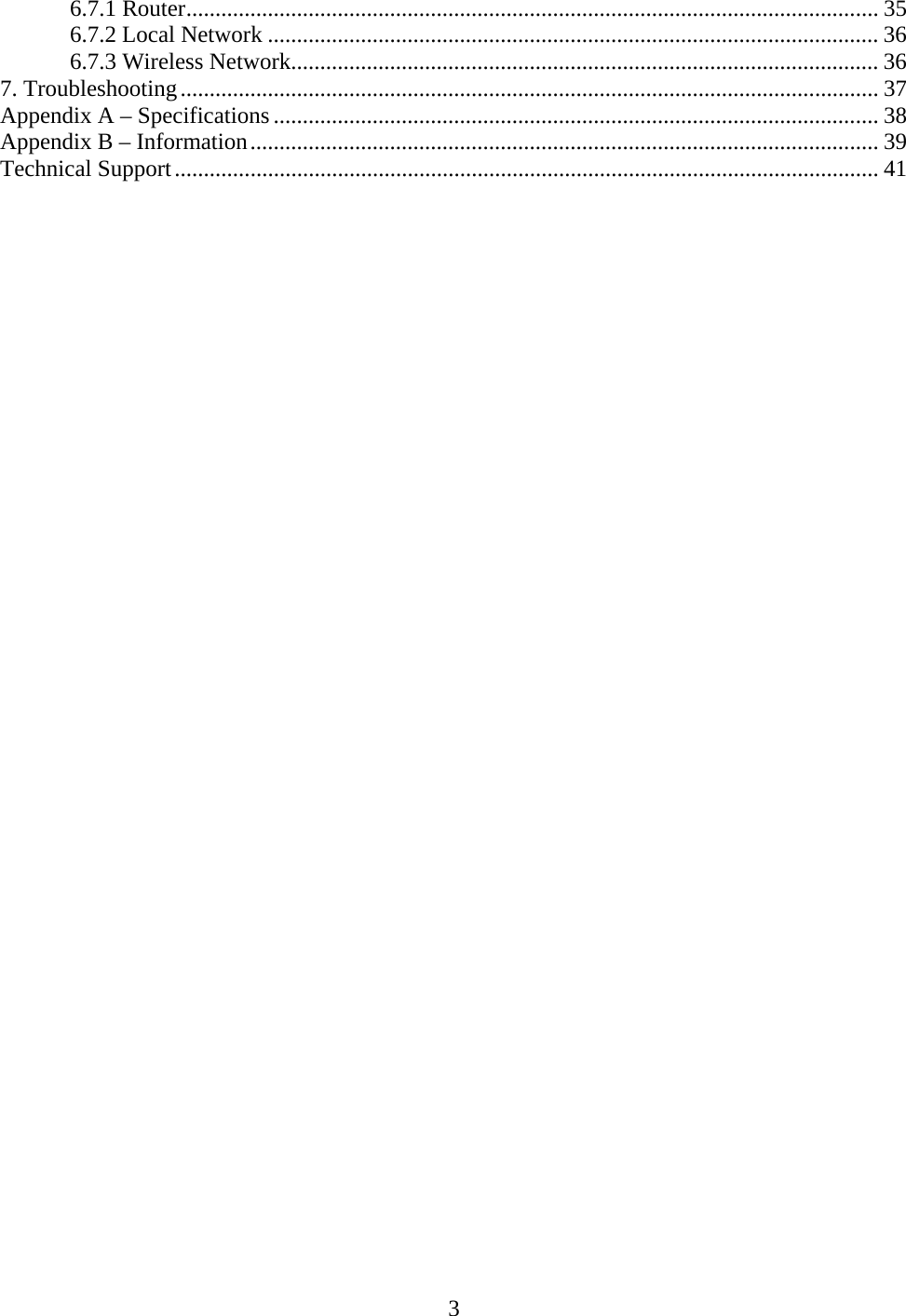 3 6.7.1 Router....................................................................................................................... 35 6.7.2 Local Network ......................................................................................................... 36 6.7.3 Wireless Network..................................................................................................... 36 7. Troubleshooting........................................................................................................................ 37 Appendix A – Specifications ........................................................................................................ 38 Appendix B – Information............................................................................................................ 39 Technical Support......................................................................................................................... 41  
