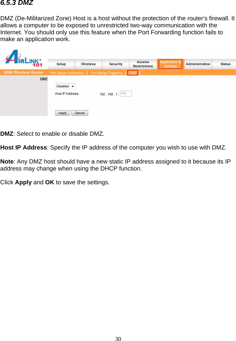 30 6.5.3 DMZ  DMZ (De-Militarized Zone) Host is a host without the protection of the router’s firewall. It allows a computer to be exposed to unrestricted two-way communication with the Internet. You should only use this feature when the Port Forwarding function fails to make an application work.     DMZ: Select to enable or disable DMZ.  Host IP Address: Specify the IP address of the computer you wish to use with DMZ.  Note: Any DMZ host should have a new static IP address assigned to it because its IP address may change when using the DHCP function.  Click Apply and OK to save the settings.  