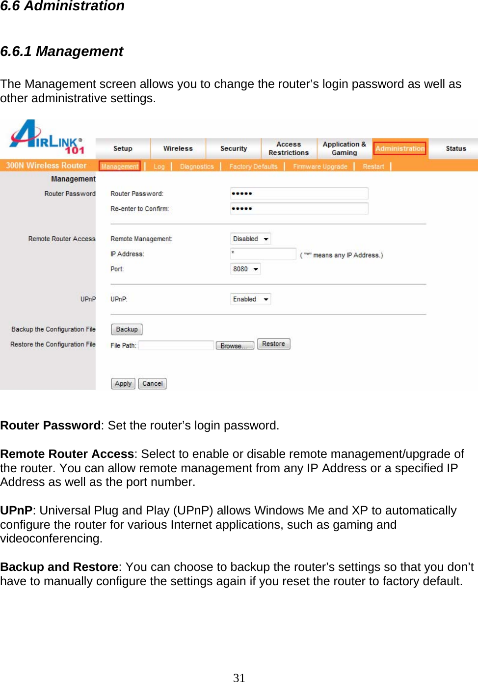 31 6.6 Administration  6.6.1 Management  The Management screen allows you to change the router’s login password as well as other administrative settings.     Router Password: Set the router’s login password.  Remote Router Access: Select to enable or disable remote management/upgrade of the router. You can allow remote management from any IP Address or a specified IP Address as well as the port number.  UPnP: Universal Plug and Play (UPnP) allows Windows Me and XP to automatically configure the router for various Internet applications, such as gaming and videoconferencing.  Backup and Restore: You can choose to backup the router’s settings so that you don’t have to manually configure the settings again if you reset the router to factory default.   