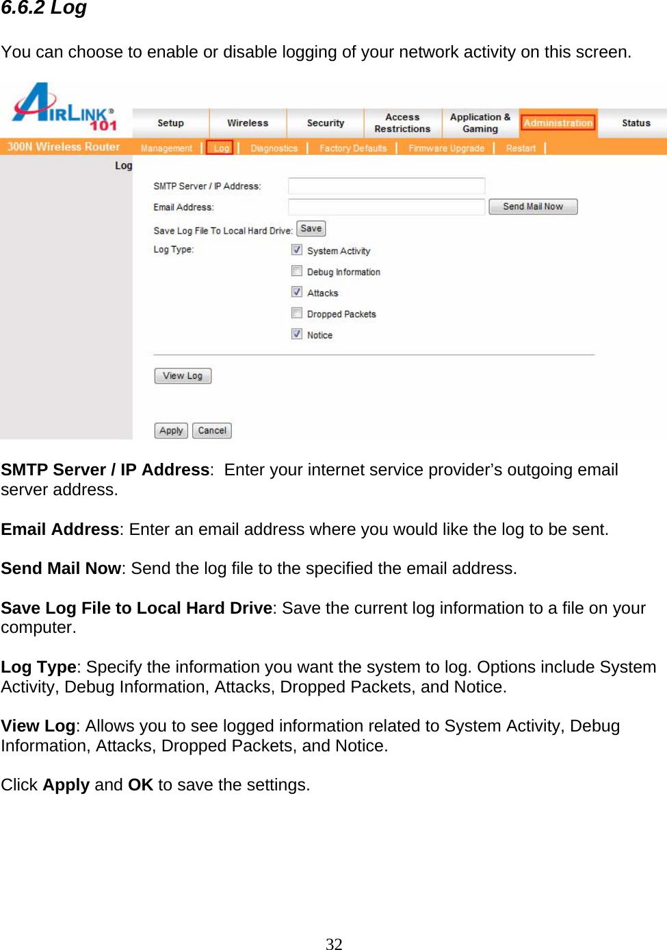 32 6.6.2 Log  You can choose to enable or disable logging of your network activity on this screen.    SMTP Server / IP Address:  Enter your internet service provider’s outgoing email server address.  Email Address: Enter an email address where you would like the log to be sent.  Send Mail Now: Send the log file to the specified the email address.  Save Log File to Local Hard Drive: Save the current log information to a file on your computer.  Log Type: Specify the information you want the system to log. Options include System Activity, Debug Information, Attacks, Dropped Packets, and Notice.  View Log: Allows you to see logged information related to System Activity, Debug Information, Attacks, Dropped Packets, and Notice.  Click Apply and OK to save the settings.      