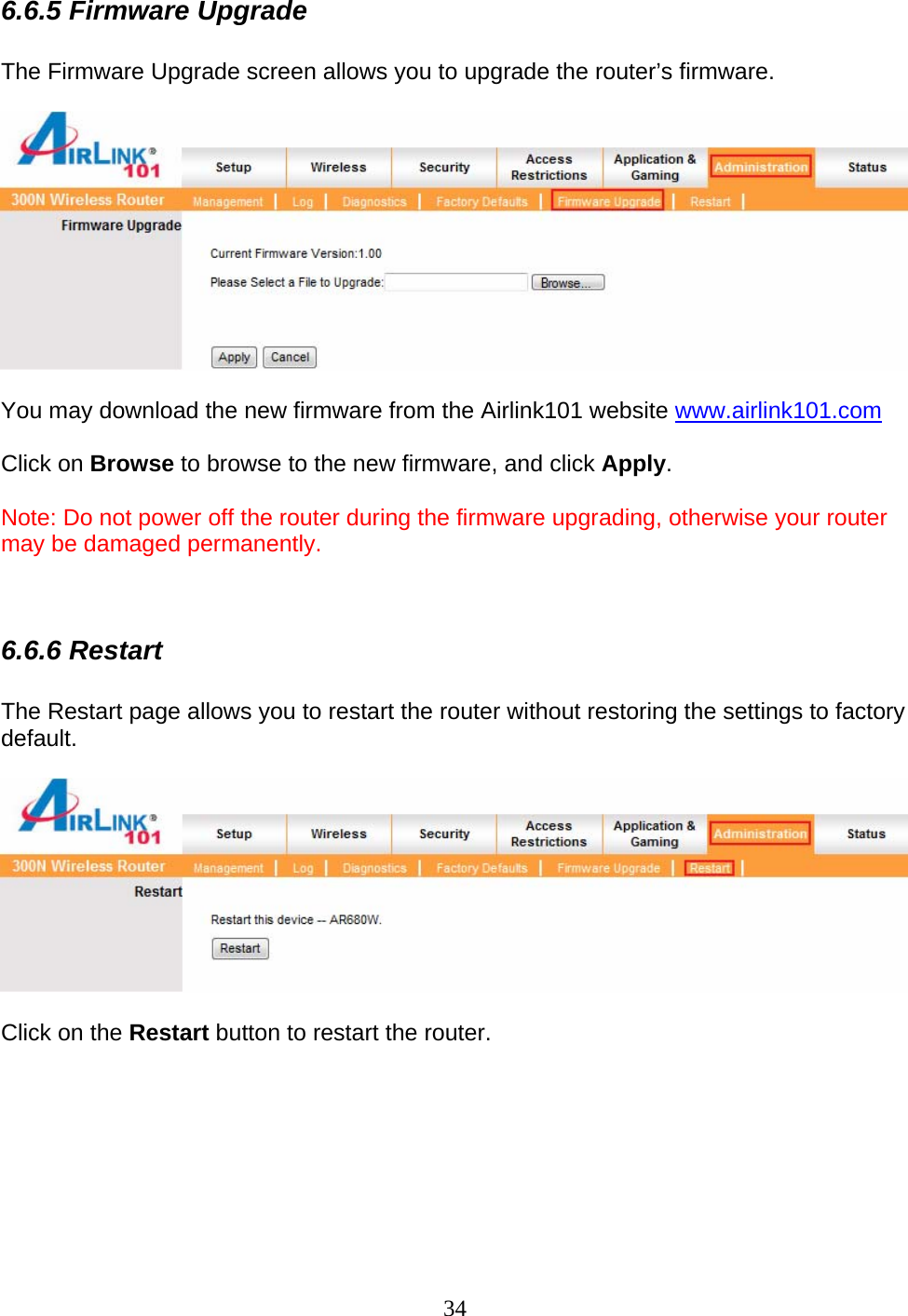 34 6.6.5 Firmware Upgrade  The Firmware Upgrade screen allows you to upgrade the router’s firmware.    You may download the new firmware from the Airlink101 website www.airlink101.com  Click on Browse to browse to the new firmware, and click Apply.  Note: Do not power off the router during the firmware upgrading, otherwise your router may be damaged permanently.   6.6.6 Restart  The Restart page allows you to restart the router without restoring the settings to factory default.    Click on the Restart button to restart the router.       