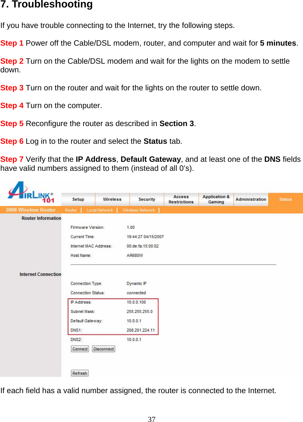 37  7. Troubleshooting  If you have trouble connecting to the Internet, try the following steps.  Step 1 Power off the Cable/DSL modem, router, and computer and wait for 5 minutes.  Step 2 Turn on the Cable/DSL modem and wait for the lights on the modem to settle down.  Step 3 Turn on the router and wait for the lights on the router to settle down.  Step 4 Turn on the computer.  Step 5 Reconfigure the router as described in Section 3.  Step 6 Log in to the router and select the Status tab.  Step 7 Verify that the IP Address, Default Gateway, and at least one of the DNS fields have valid numbers assigned to them (instead of all 0’s).    If each field has a valid number assigned, the router is connected to the Internet.  