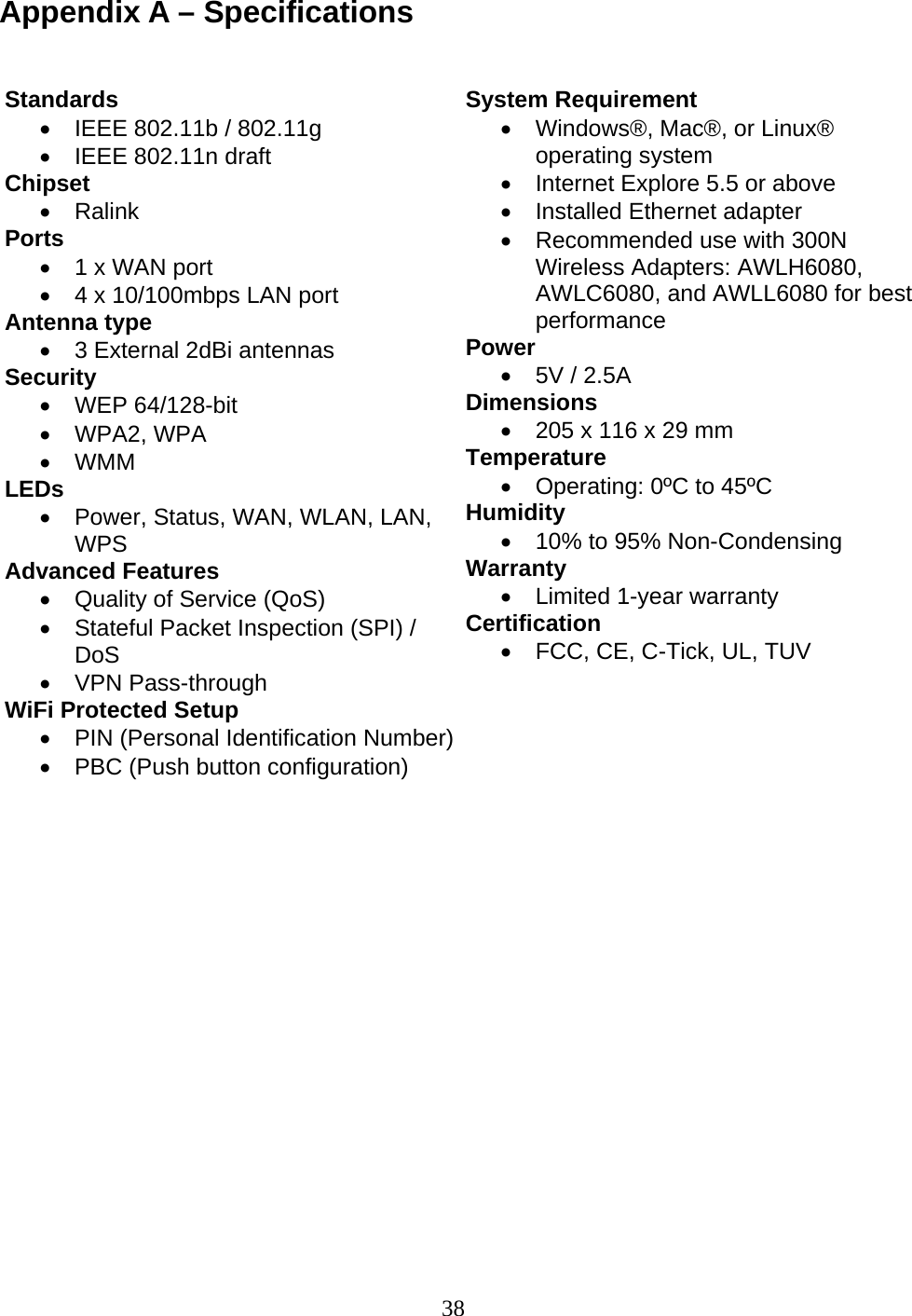 38 Appendix A – Specifications                                              Standards •  IEEE 802.11b / 802.11g •  IEEE 802.11n draft Chipset  • Ralink  Ports •  1 x WAN port •  4 x 10/100mbps LAN port Antenna type •  3 External 2dBi antennas Security • WEP 64/128-bit • WPA2, WPA • WMM LEDs •  Power, Status, WAN, WLAN, LAN, WPS Advanced Features •  Quality of Service (QoS) •  Stateful Packet Inspection (SPI) / DoS • VPN Pass-through WiFi Protected Setup •  PIN (Personal Identification Number) •  PBC (Push button configuration)  System Requirement •  Windows®, Mac®, or Linux® operating system •  Internet Explore 5.5 or above •  Installed Ethernet adapter •  Recommended use with 300N Wireless Adapters: AWLH6080, AWLC6080, and AWLL6080 for best performance Power •  5V / 2.5A Dimensions  •  205 x 116 x 29 mm Temperature •  Operating: 0ºC to 45ºC  Humidity •  10% to 95% Non-Condensing Warranty  •  Limited 1-year warranty Certification •  FCC, CE, C-Tick, UL, TUV 