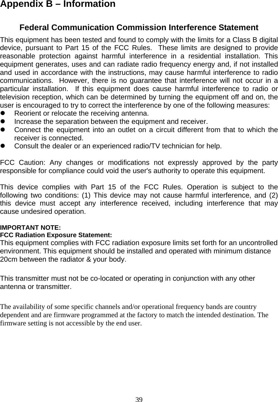 39 Appendix B – Information  Federal Communication Commission Interference Statement This equipment has been tested and found to comply with the limits for a Class B digital device, pursuant to Part 15 of the FCC Rules.  These limits are designed to provide reasonable protection against harmful interference in a residential installation. This equipment generates, uses and can radiate radio frequency energy and, if not installed and used in accordance with the instructions, may cause harmful interference to radio communications.  However, there is no guarantee that interference will not occur in a particular installation.  If this equipment does cause harmful interference to radio or television reception, which can be determined by turning the equipment off and on, the user is encouraged to try to correct the interference by one of the following measures: z  Reorient or relocate the receiving antenna. z  Increase the separation between the equipment and receiver. z  Connect the equipment into an outlet on a circuit different from that to which the receiver is connected. z  Consult the dealer or an experienced radio/TV technician for help.  FCC Caution: Any changes or modifications not expressly approved by the party responsible for compliance could void the user&apos;s authority to operate this equipment.  This device complies with Part 15 of the FCC Rules. Operation is subject to the following two conditions: (1) This device may not cause harmful interference, and (2) this device must accept any interference received, including interference that may cause undesired operation.  IMPORTANT NOTE: FCC Radiation Exposure Statement: This equipment complies with FCC radiation exposure limits set forth for an uncontrolled environment. This equipment should be installed and operated with minimum distance 20cm between the radiator &amp; your body.  This transmitter must not be co-located or operating in conjunction with any other antenna or transmitter.  The availability of some specific channels and/or operational frequency bands are country dependent and are firmware programmed at the factory to match the intended destination. The firmware setting is not accessible by the end user. 