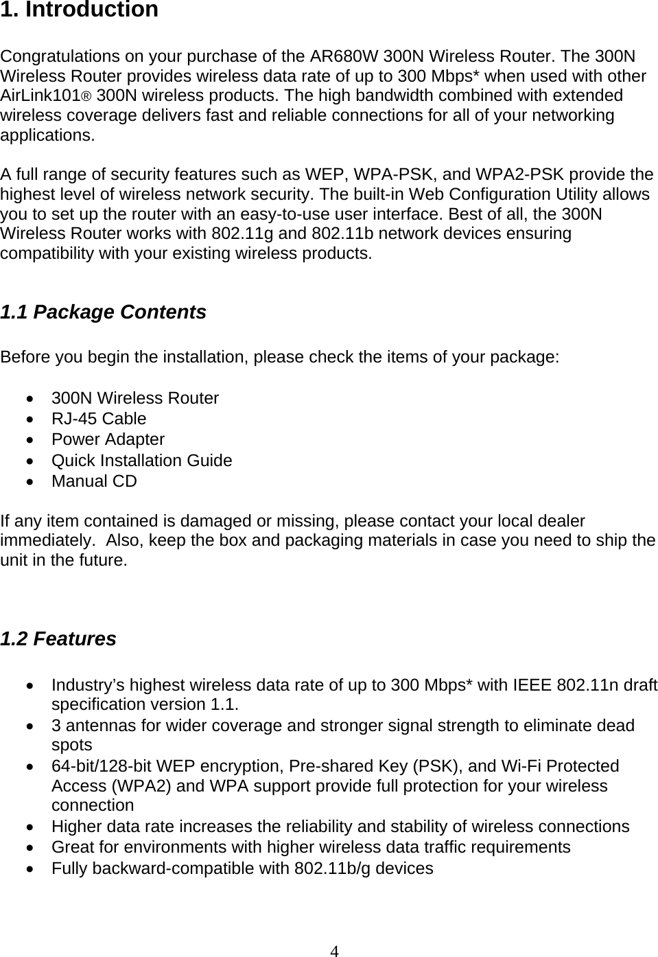 4 1. Introduction  Congratulations on your purchase of the AR680W 300N Wireless Router. The 300N Wireless Router provides wireless data rate of up to 300 Mbps* when used with other AirLink101® 300N wireless products. The high bandwidth combined with extended wireless coverage delivers fast and reliable connections for all of your networking applications.  A full range of security features such as WEP, WPA-PSK, and WPA2-PSK provide the highest level of wireless network security. The built-in Web Configuration Utility allows you to set up the router with an easy-to-use user interface. Best of all, the 300N Wireless Router works with 802.11g and 802.11b network devices ensuring compatibility with your existing wireless products.   1.1 Package Contents  Before you begin the installation, please check the items of your package:  •  300N Wireless Router • RJ-45 Cable • Power Adapter •  Quick Installation Guide • Manual CD  If any item contained is damaged or missing, please contact your local dealer immediately.  Also, keep the box and packaging materials in case you need to ship the unit in the future.   1.2 Features  •  Industry’s highest wireless data rate of up to 300 Mbps* with IEEE 802.11n draft specification version 1.1. •  3 antennas for wider coverage and stronger signal strength to eliminate dead spots •  64-bit/128-bit WEP encryption, Pre-shared Key (PSK), and Wi-Fi Protected Access (WPA2) and WPA support provide full protection for your wireless connection •  Higher data rate increases the reliability and stability of wireless connections • Great for environments with higher wireless data traffic requirements •  Fully backward-compatible with 802.11b/g devices 