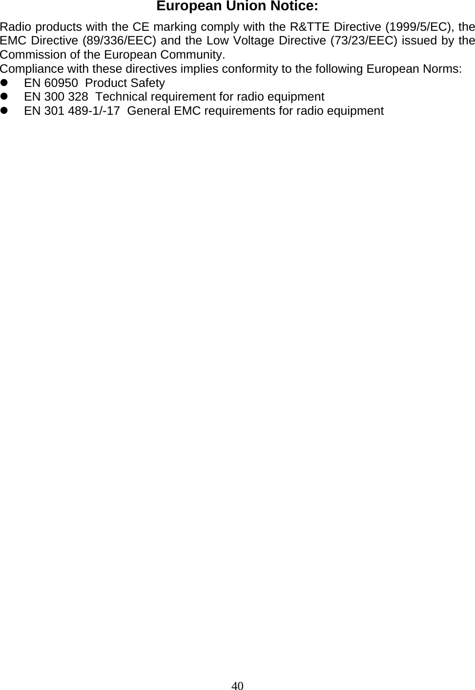 40 European Union Notice: Radio products with the CE marking comply with the R&amp;TTE Directive (1999/5/EC), the EMC Directive (89/336/EEC) and the Low Voltage Directive (73/23/EEC) issued by the Commission of the European Community. Compliance with these directives implies conformity to the following European Norms: z  EN 60950  Product Safety z  EN 300 328  Technical requirement for radio equipment z  EN 301 489-1/-17  General EMC requirements for radio equipment                                       