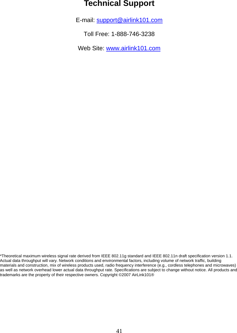 41  Technical Support  E-mail: support@airlink101.com  Toll Free: 1-888-746-3238  Web Site: www.airlink101.com                              *Theoretical maximum wireless signal rate derived from IEEE 802.11g standard and IEEE 802.11n draft specification version 1.1. Actual data throughput will vary. Network conditions and environmental factors, including volume of network traffic, building materials and construction, mix of wireless products used, radio frequency interference (e.g., cordless telephones and microwaves) as well as network overhead lower actual data throughput rate. Specifications are subject to change without notice. All products and trademarks are the property of their respective owners. Copyright ©2007 AirLink101®  