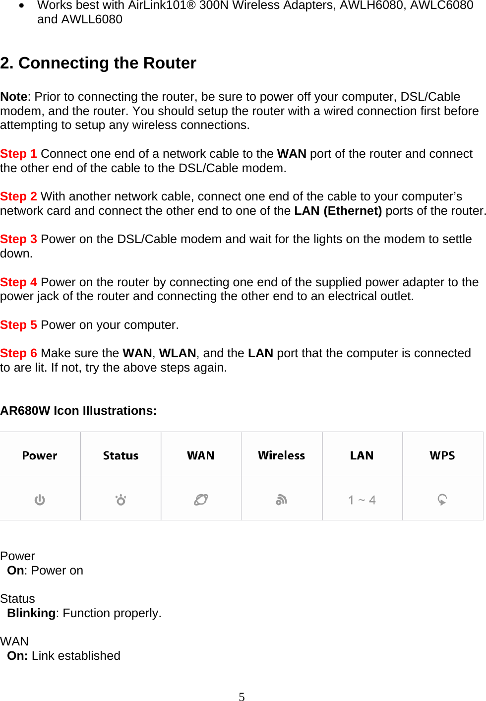 5 •  Works best with AirLink101® 300N Wireless Adapters, AWLH6080, AWLC6080 and AWLL6080  2. Connecting the Router  Note: Prior to connecting the router, be sure to power off your computer, DSL/Cable modem, and the router. You should setup the router with a wired connection first before attempting to setup any wireless connections.  Step 1 Connect one end of a network cable to the WAN port of the router and connect the other end of the cable to the DSL/Cable modem.  Step 2 With another network cable, connect one end of the cable to your computer’s network card and connect the other end to one of the LAN (Ethernet) ports of the router.  Step 3 Power on the DSL/Cable modem and wait for the lights on the modem to settle down.  Step 4 Power on the router by connecting one end of the supplied power adapter to the power jack of the router and connecting the other end to an electrical outlet.  Step 5 Power on your computer.  Step 6 Make sure the WAN, WLAN, and the LAN port that the computer is connected to are lit. If not, try the above steps again.   AR680W Icon Illustrations:     Power    On: Power on  Status    Blinking: Function properly.  WAN    On: Link established   