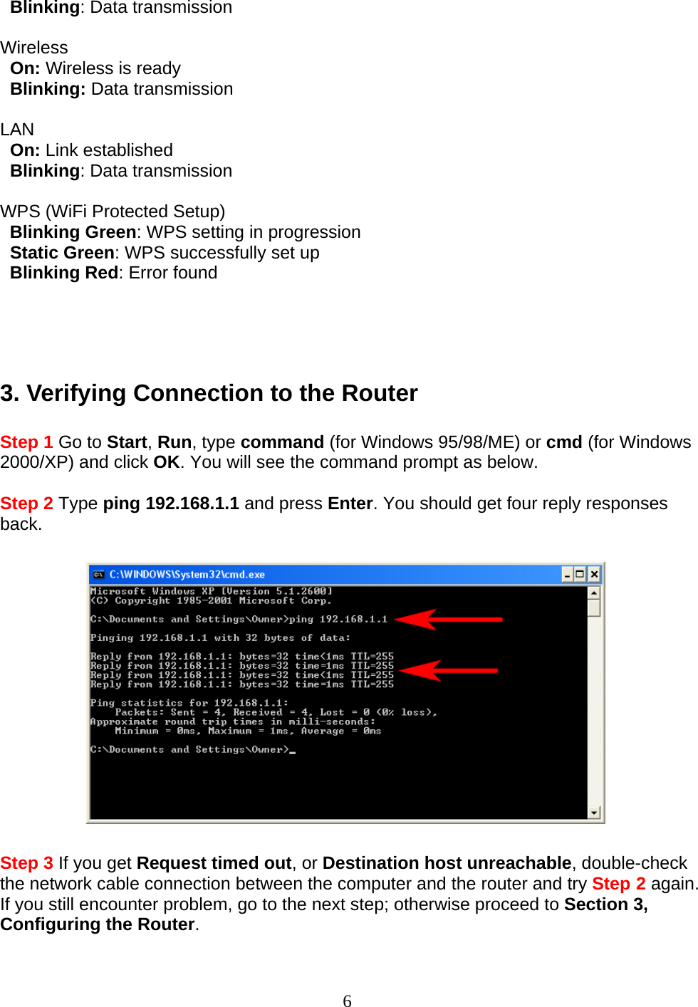 6   Blinking: Data transmission  Wireless    On: Wireless is ready     Blinking: Data transmission  LAN    On: Link established     Blinking: Data transmission  WPS (WiFi Protected Setup)    Blinking Green: WPS setting in progression   Static Green: WPS successfully set up   Blinking Red: Error found     3. Verifying Connection to the Router  Step 1 Go to Start, Run, type command (for Windows 95/98/ME) or cmd (for Windows 2000/XP) and click OK. You will see the command prompt as below.  Step 2 Type ping 192.168.1.1 and press Enter. You should get four reply responses back.    Step 3 If you get Request timed out, or Destination host unreachable, double-check the network cable connection between the computer and the router and try Step 2 again. If you still encounter problem, go to the next step; otherwise proceed to Section 3, Configuring the Router.  