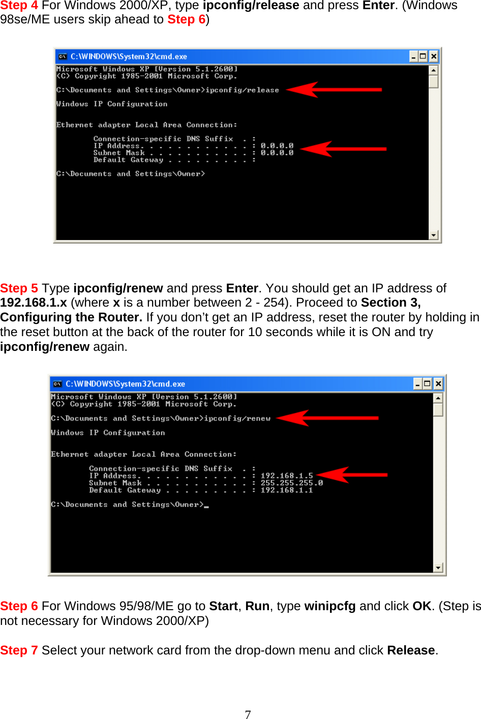 7 Step 4 For Windows 2000/XP, type ipconfig/release and press Enter. (Windows 98se/ME users skip ahead to Step 6)     Step 5 Type ipconfig/renew and press Enter. You should get an IP address of 192.168.1.x (where x is a number between 2 - 254). Proceed to Section 3, Configuring the Router. If you don’t get an IP address, reset the router by holding in the reset button at the back of the router for 10 seconds while it is ON and try ipconfig/renew again.    Step 6 For Windows 95/98/ME go to Start, Run, type winipcfg and click OK. (Step is not necessary for Windows 2000/XP)  Step 7 Select your network card from the drop-down menu and click Release.  