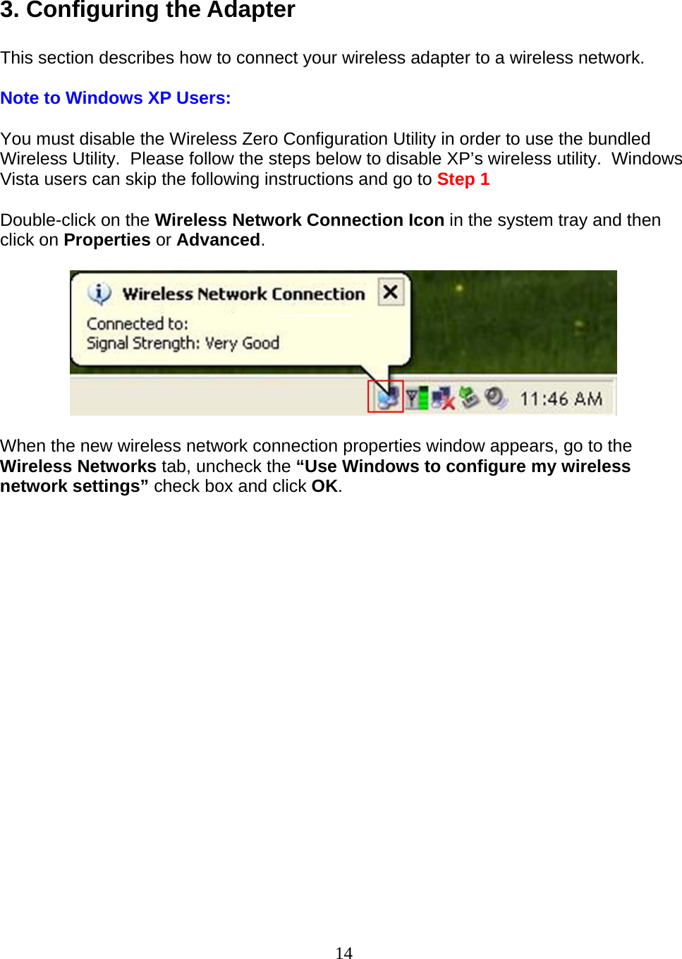 14  3. Configuring the Adapter  This section describes how to connect your wireless adapter to a wireless network.  Note to Windows XP Users:  You must disable the Wireless Zero Configuration Utility in order to use the bundled Wireless Utility.  Please follow the steps below to disable XP’s wireless utility.  Windows Vista users can skip the following instructions and go to Step 1  Double-click on the Wireless Network Connection Icon in the system tray and then click on Properties or Advanced.    When the new wireless network connection properties window appears, go to the Wireless Networks tab, uncheck the “Use Windows to configure my wireless network settings” check box and click OK.  