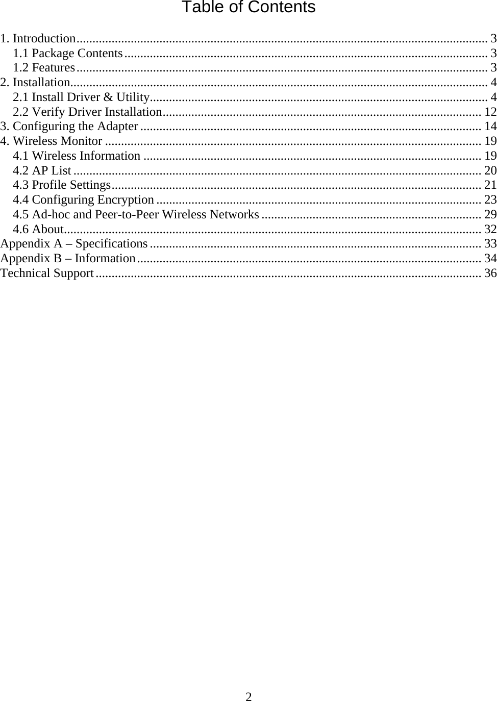 2   Table of Contents  1. Introduction................................................................................................................................. 3 1.1 Package Contents.................................................................................................................. 3 1.2 Features................................................................................................................................. 3 2. Installation................................................................................................................................... 4 2.1 Install Driver &amp; Utility.......................................................................................................... 4 2.2 Verify Driver Installation.................................................................................................... 12 3. Configuring the Adapter ........................................................................................................... 14 4. Wireless Monitor ...................................................................................................................... 19 4.1 Wireless Information .......................................................................................................... 19 4.2 AP List ................................................................................................................................ 20 4.3 Profile Settings.................................................................................................................... 21 4.4 Configuring Encryption ...................................................................................................... 23 4.5 Ad-hoc and Peer-to-Peer Wireless Networks ..................................................................... 29 4.6 About................................................................................................................................... 32 Appendix A – Specifications ........................................................................................................ 33 Appendix B – Information............................................................................................................ 34 Technical Support......................................................................................................................... 36                          