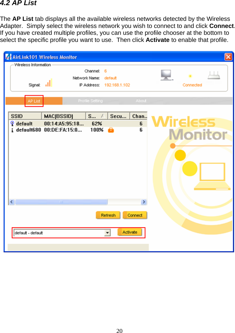 20  4.2 AP List  The AP List tab displays all the available wireless networks detected by the Wireless Adapter.  Simply select the wireless network you wish to connect to and click Connect.  If you have created multiple profiles, you can use the profile chooser at the bottom to select the specific profile you want to use.  Then click Activate to enable that profile.     