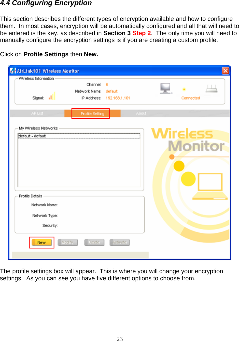 23 4.4 Configuring Encryption  This section describes the different types of encryption available and how to configure them.  In most cases, encryption will be automatically configured and all that will need to be entered is the key, as described in Section 3 Step 2.  The only time you will need to manually configure the encryption settings is if you are creating a custom profile.  Click on Profile Settings then New.      The profile settings box will appear.  This is where you will change your encryption settings.  As you can see you have five different options to choose from.  