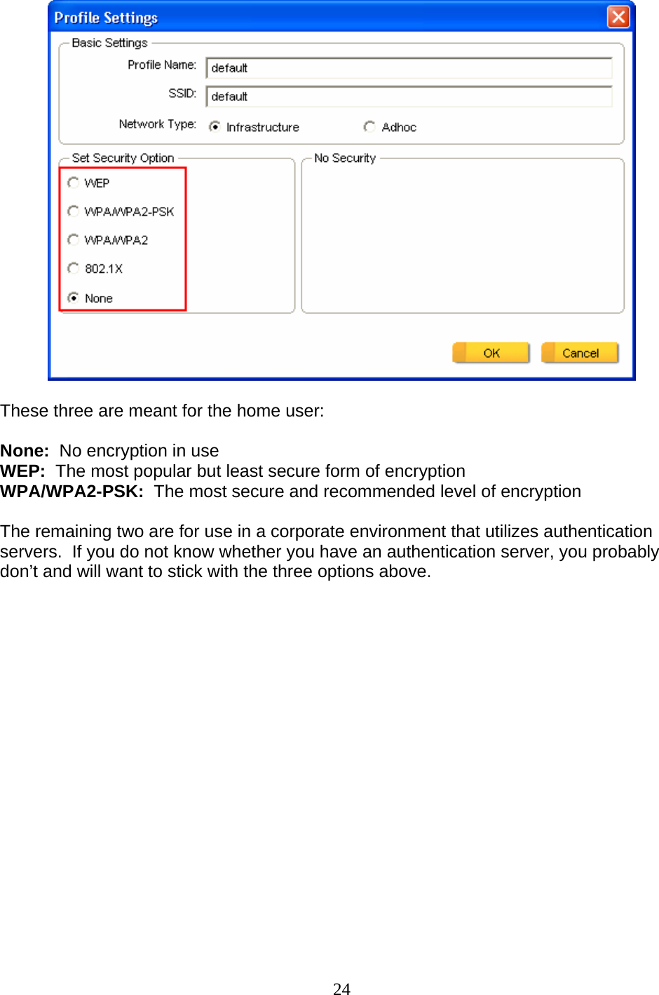 24   These three are meant for the home user:  None:  No encryption in use WEP:  The most popular but least secure form of encryption WPA/WPA2-PSK:  The most secure and recommended level of encryption  The remaining two are for use in a corporate environment that utilizes authentication servers.  If you do not know whether you have an authentication server, you probably don’t and will want to stick with the three options above.  