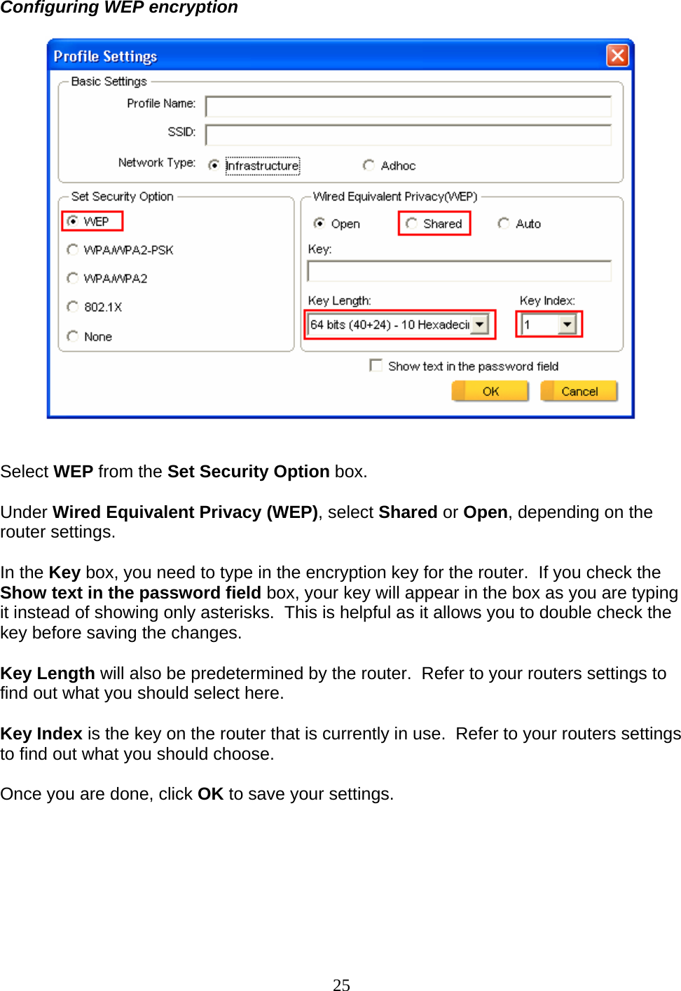 25 Configuring WEP encryption     Select WEP from the Set Security Option box.  Under Wired Equivalent Privacy (WEP), select Shared or Open, depending on the router settings.  In the Key box, you need to type in the encryption key for the router.  If you check the Show text in the password field box, your key will appear in the box as you are typing it instead of showing only asterisks.  This is helpful as it allows you to double check the key before saving the changes.  Key Length will also be predetermined by the router.  Refer to your routers settings to find out what you should select here.  Key Index is the key on the router that is currently in use.  Refer to your routers settings to find out what you should choose.  Once you are done, click OK to save your settings.   