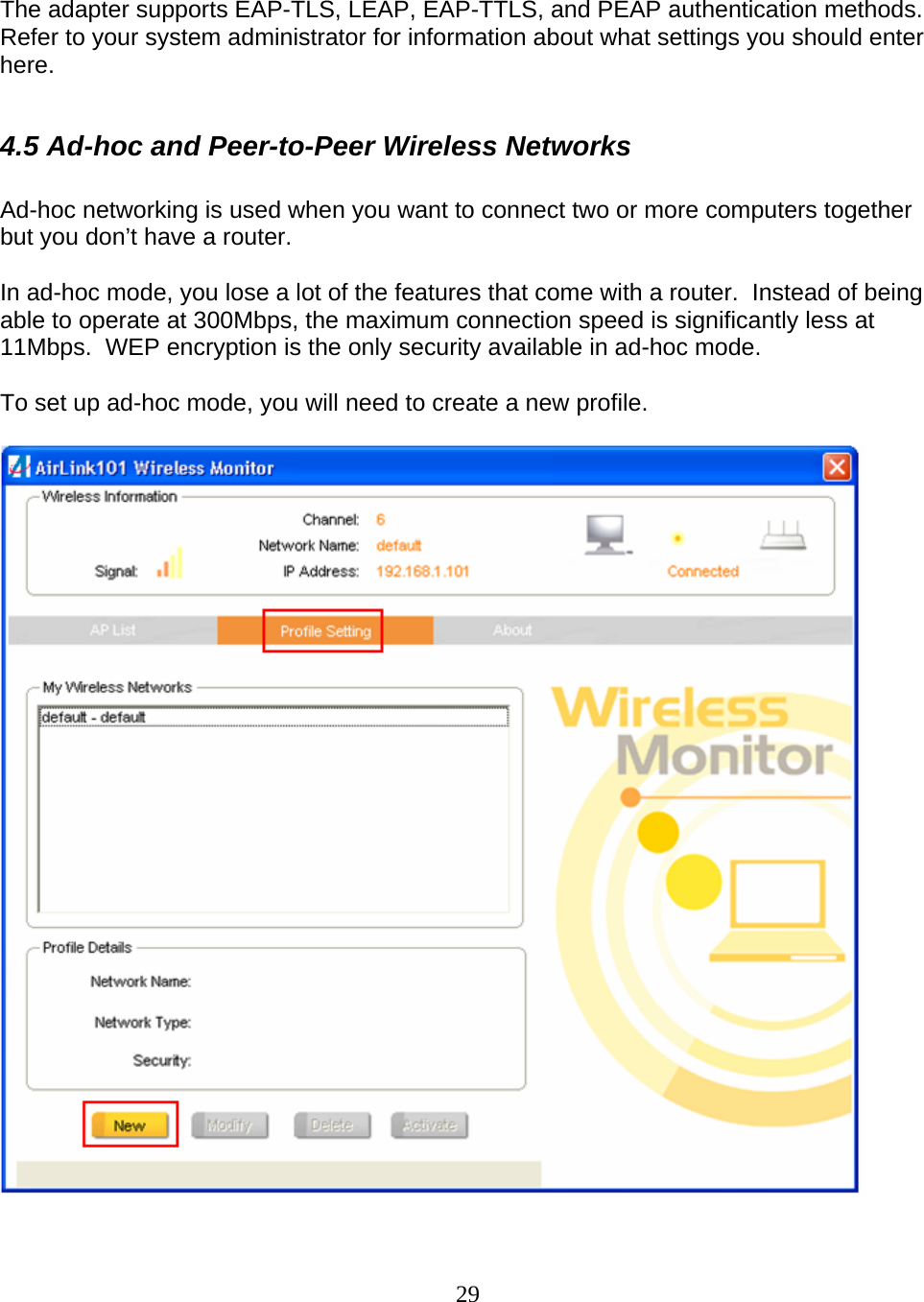 29    The adapter supports EAP-TLS, LEAP, EAP-TTLS, and PEAP authentication methods.  Refer to your system administrator for information about what settings you should enter here.  4.5 Ad-hoc and Peer-to-Peer Wireless Networks  Ad-hoc networking is used when you want to connect two or more computers together but you don’t have a router.  In ad-hoc mode, you lose a lot of the features that come with a router.  Instead of being able to operate at 300Mbps, the maximum connection speed is significantly less at 11Mbps.  WEP encryption is the only security available in ad-hoc mode.  To set up ad-hoc mode, you will need to create a new profile.    