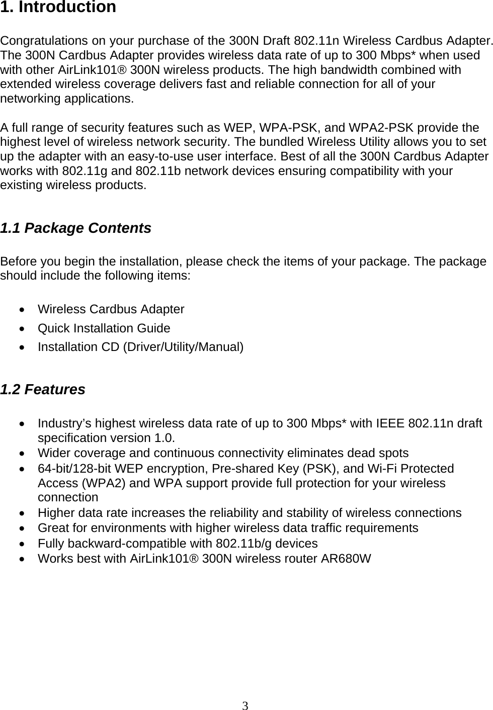 3 1. Introduction  Congratulations on your purchase of the 300N Draft 802.11n Wireless Cardbus Adapter. The 300N Cardbus Adapter provides wireless data rate of up to 300 Mbps* when used with other AirLink101® 300N wireless products. The high bandwidth combined with extended wireless coverage delivers fast and reliable connection for all of your networking applications.  A full range of security features such as WEP, WPA-PSK, and WPA2-PSK provide the highest level of wireless network security. The bundled Wireless Utility allows you to set up the adapter with an easy-to-use user interface. Best of all the 300N Cardbus Adapter works with 802.11g and 802.11b network devices ensuring compatibility with your existing wireless products.   1.1 Package Contents  Before you begin the installation, please check the items of your package. The package should include the following items:  •  Wireless Cardbus Adapter •  Quick Installation Guide • Installation CD (Driver/Utility/Manual)  1.2 Features  •  Industry’s highest wireless data rate of up to 300 Mbps* with IEEE 802.11n draft specification version 1.0. •  Wider coverage and continuous connectivity eliminates dead spots •  64-bit/128-bit WEP encryption, Pre-shared Key (PSK), and Wi-Fi Protected Access (WPA2) and WPA support provide full protection for your wireless connection •  Higher data rate increases the reliability and stability of wireless connections • Great for environments with higher wireless data traffic requirements •  Fully backward-compatible with 802.11b/g devices •  Works best with AirLink101® 300N wireless router AR680W       