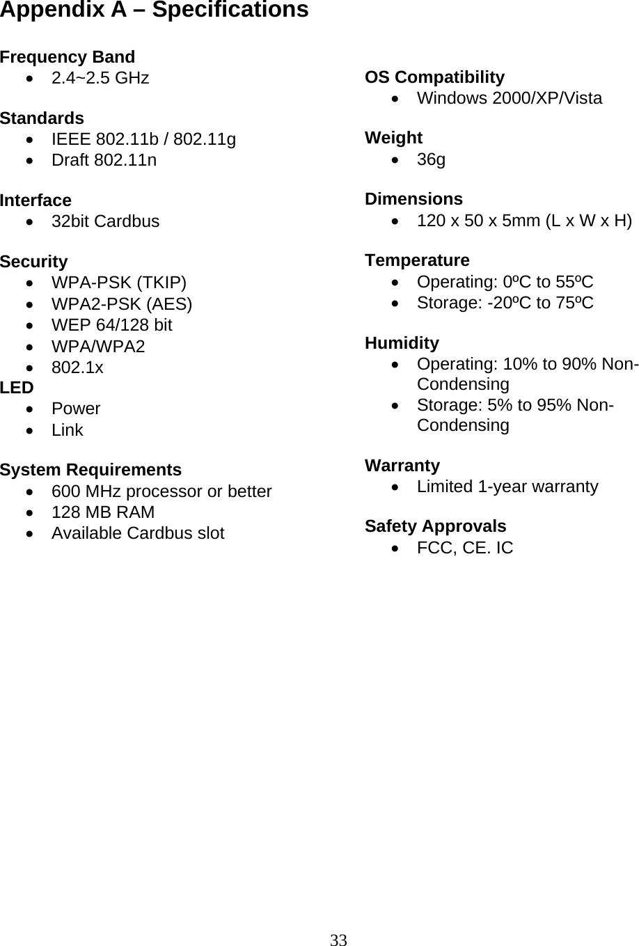 33  Appendix A – Specifications  Frequency Band • 2.4~2.5 GHz  Standards •  IEEE 802.11b / 802.11g • Draft 802.11n  Interface • 32bit Cardbus  Security • WPA-PSK (TKIP) • WPA2-PSK (AES) •  WEP 64/128 bit • WPA/WPA2 • 802.1x LED • Power • Link  System Requirements •  600 MHz processor or better •  128 MB RAM •  Available Cardbus slot     OS Compatibility • Windows 2000/XP/Vista  Weight • 36g  Dimensions •  120 x 50 x 5mm (L x W x H)  Temperature •  Operating: 0ºC to 55ºC •  Storage: -20ºC to 75ºC  Humidity •  Operating: 10% to 90% Non-Condensing •  Storage: 5% to 95% Non-Condensing  Warranty •  Limited 1-year warranty  Safety Approvals •  FCC, CE. IC    