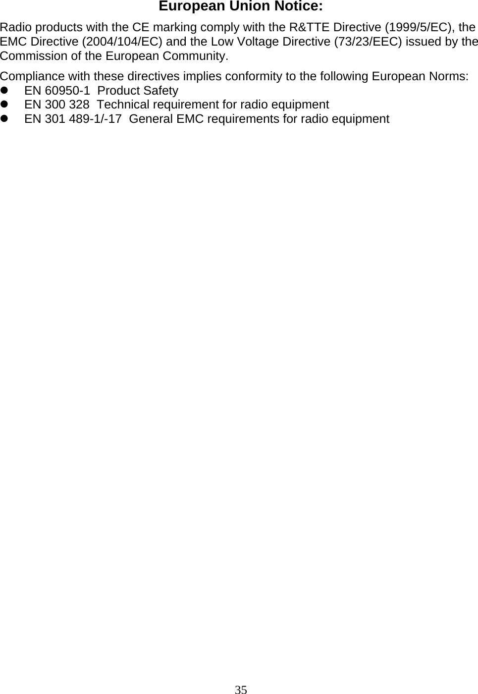 35 European Union Notice: Radio products with the CE marking comply with the R&amp;TTE Directive (1999/5/EC), the EMC Directive (2004/104/EC) and the Low Voltage Directive (73/23/EEC) issued by the Commission of the European Community. Compliance with these directives implies conformity to the following European Norms: z  EN 60950-1  Product Safety z  EN 300 328  Technical requirement for radio equipment z  EN 301 489-1/-17  General EMC requirements for radio equipment                                     