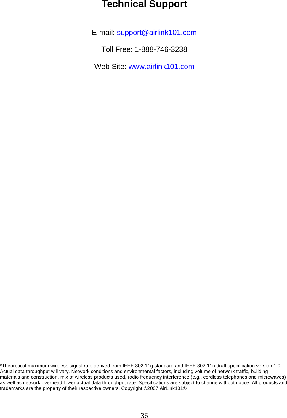 36 Technical Support   E-mail: support@airlink101.com  Toll Free: 1-888-746-3238  Web Site: www.airlink101.com                                      *Theoretical maximum wireless signal rate derived from IEEE 802.11g standard and IEEE 802.11n draft specification version 1.0. Actual data throughput will vary. Network conditions and environmental factors, including volume of network traffic, building materials and construction, mix of wireless products used, radio frequency interference (e.g., cordless telephones and microwaves) as well as network overhead lower actual data throughput rate. Specifications are subject to change without notice. All products and trademarks are the property of their respective owners. Copyright ©2007 AirLink101® 