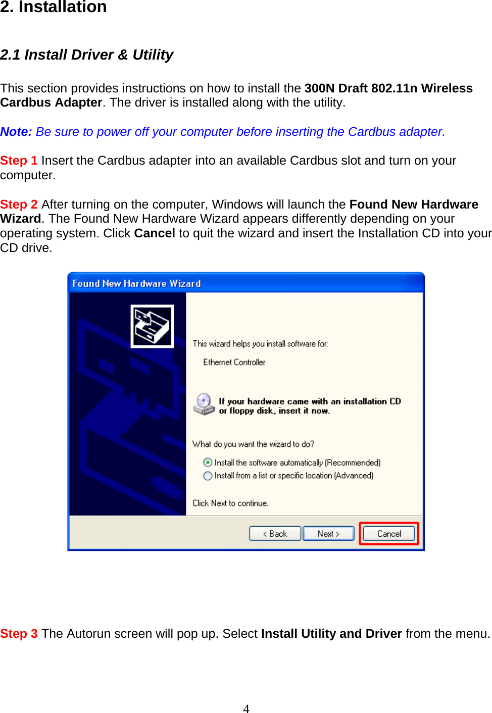 4 2. Installation  2.1 Install Driver &amp; Utility  This section provides instructions on how to install the 300N Draft 802.11n Wireless Cardbus Adapter. The driver is installed along with the utility.  Note: Be sure to power off your computer before inserting the Cardbus adapter.  Step 1 Insert the Cardbus adapter into an available Cardbus slot and turn on your computer.  Step 2 After turning on the computer, Windows will launch the Found New Hardware Wizard. The Found New Hardware Wizard appears differently depending on your operating system. Click Cancel to quit the wizard and insert the Installation CD into your CD drive.        Step 3 The Autorun screen will pop up. Select Install Utility and Driver from the menu.  