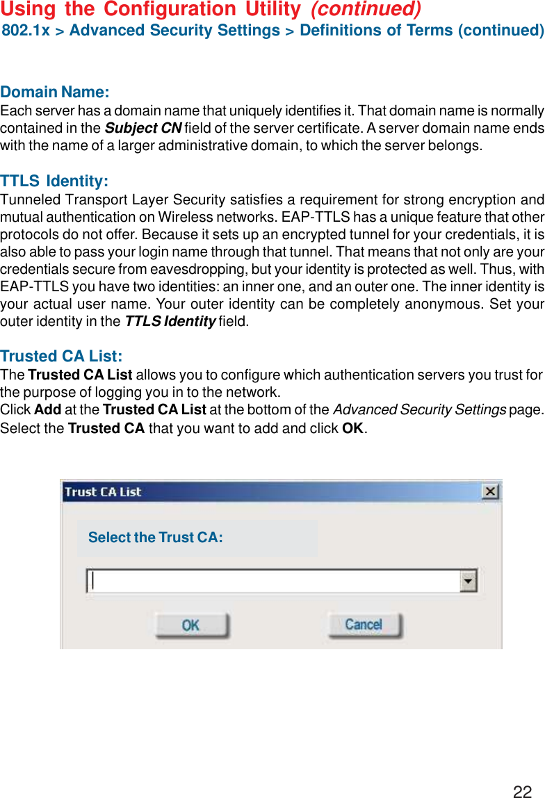 22Using the Configuration Utility (continued)Domain Name:Each server has a domain name that uniquely identifies it. That domain name is normallycontained in the Subject CN field of the server certificate. A server domain name endswith the name of a larger administrative domain, to which the server belongs.TTLS Identity:Tunneled Transport Layer Security satisfies a requirement for strong encryption andmutual authentication on Wireless networks. EAP-TTLS has a unique feature that otherprotocols do not offer. Because it sets up an encrypted tunnel for your credentials, it isalso able to pass your login name through that tunnel. That means that not only are yourcredentials secure from eavesdropping, but your identity is protected as well. Thus, withEAP-TTLS you have two identities: an inner one, and an outer one. The inner identity isyour actual user name. Your outer identity can be completely anonymous. Set yourouter identity in the TTLS Identity field.Trusted CA List:The Trusted CA List allows you to configure which authentication servers you trust forthe purpose of logging you in to the network.Click Add at the Trusted CA List at the bottom of the Advanced Security Settings page.Select the Trusted CA that you want to add and click OK.802.1x &gt; Advanced Security Settings &gt; Definitions of Terms (continued)Select the Trust CA: