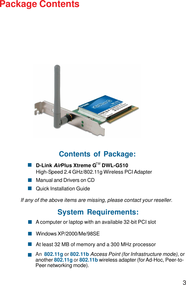 3Package ContentsSystem Requirements:Windows XP/2000/Me/98SE! A computer or laptop with an available 32-bit PCI slot!At least 32 MB of memory and a 300 MHz processor!An  802.11g or 802.11b Access Point (for Infrastructure mode), oranother 802.11g or 802.11b wireless adapter (for Ad-Hoc, Peer-to-Peer networking mode).!Contents of Package:D-Link AirPlus Xtreme G    DWL-G510High-Speed 2.4 GHz/802.11g Wireless PCI AdapterManual and Drivers on CDQuick Installation GuideIf any of the above items are missing, please contact your reseller.!!!TM