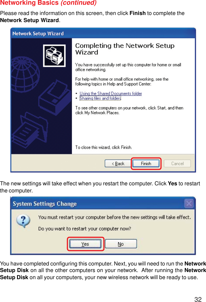 32Networking Basics (continued)Please read the information on this screen, then click Finish to complete theNetwork Setup Wizard.The new settings will take effect when you restart the computer. Click Yes to restartthe computer.You have completed configuring this computer. Next, you will need to run the NetworkSetup Disk on all the other computers on your network.  After running the NetworkSetup Disk on all your computers, your new wireless network will be ready to use.