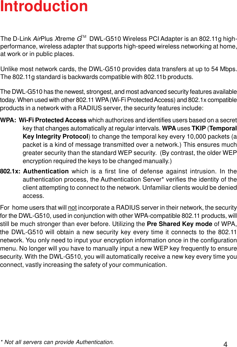 4IntroductionThe DWL-G510 has the newest, strongest, and most advanced security features availabletoday. When used with other 802.11 WPA (Wi-Fi Protected Access) and 802.1x compatibleproducts in a network with a RADIUS server, the security features include:WPA:  Wi-Fi Protected Access which authorizes and identifies users based on a secretkey that changes automatically at regular intervals. WPA uses TKIP (TemporalKey Integrity Protocol) to change the temporal key every 10,000 packets (apacket is a kind of message transmitted over a network.) This ensures muchgreater security than the standard WEP security.  (By contrast, the older WEPencryption required the keys to be changed manually.)802.1x:  Authentication which is a first line of defense against intrusion. In theauthentication process, the Authentication Server* verifies the identity of theclient attempting to connect to the network. Unfamiliar clients would be deniedaccess.For  home users that will not incorporate a RADIUS server in their network, the securityfor the DWL-G510, used in conjunction with other WPA-compatible 802.11 products, willstill be much stronger than ever before. Utilizing the Pre Shared Key mode of WPA,the DWL-G510 will obtain a new security key every time it connects to the 802.11network. You only need to input your encryption information once in the configurationmenu. No longer will you have to manually input a new WEP key frequently to ensuresecurity. With the DWL-G510, you will automatically receive a new key every time youconnect, vastly increasing the safety of your communication.* Not all servers can provide Authentication.The D-Link AirPlus Xtreme G     DWL-G510 Wireless PCI Adapter is an 802.11g high-performance, wireless adapter that supports high-speed wireless networking at home,at work or in public places.Unlike most network cards, the DWL-G510 provides data transfers at up to 54 Mbps.The 802.11g standard is backwards compatible with 802.11b products.TM