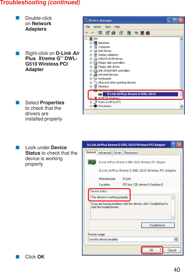 40Troubleshooting (continued)!!!Double-clickon NetworkAdaptersRight-click on D-Link AirPlus  Xtreme G   DWL-G510 Wireless PCIAdapterSelect Propertiesto check that thedrivers areinstalled properly!Look under DeviceStatus to check that thedevice is workingproperly!Click OKD-Link AirPlus Xtreme G DWL-G510D-Link AirPlus Xtreme G DWL-G510 Wireless PCI AdapterD-Link AirPlus Xtreme G DWL-G510 Wireless PCI AdapterD-Link AirPlus Xtreme G DWL-G510 Wireless PCI AdapterTM