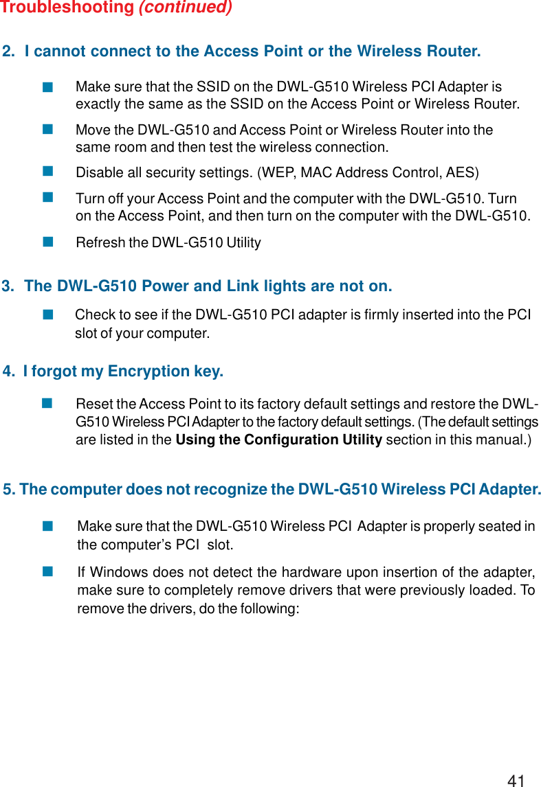 412.  I cannot connect to the Access Point or the Wireless Router.Make sure that the SSID on the DWL-G510 Wireless PCI Adapter isexactly the same as the SSID on the Access Point or Wireless Router.Move the DWL-G510 and Access Point or Wireless Router into thesame room and then test the wireless connection.Disable all security settings. (WEP, MAC Address Control, AES)Turn off your Access Point and the computer with the DWL-G510. Turnon the Access Point, and then turn on the computer with the DWL-G510.Refresh the DWL-G510 UtilityCheck to see if the DWL-G510 PCI adapter is firmly inserted into the PCIslot of your computer.Troubleshooting (continued)!!!!!3.  The DWL-G510 Power and Link lights are not on.!4.  I forgot my Encryption key.Reset the Access Point to its factory default settings and restore the DWL-G510 Wireless PCI Adapter to the factory default settings. (The default settingsare listed in the Using the Configuration Utility section in this manual.)!Make sure that the DWL-G510 Wireless PCI  Adapter is properly seated inthe computer’s PCI  slot.If Windows does not detect the hardware upon insertion of the adapter,make sure to completely remove drivers that were previously loaded. Toremove the drivers, do the following:!!5. The computer does not recognize the DWL-G510 Wireless PCI Adapter.