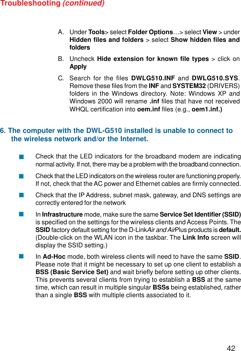 42Troubleshooting (continued)A. Under Tools&gt; select Folder Options…&gt; select View &gt; underHidden files and folders &gt; select Show hidden files andfoldersB. Uncheck Hide extension for known file types &gt; click onApplyC. Search for the files DWLG510.INF and DWLG510.SYS.Remove these files from the INF and SYSTEM32 (DRIVERS)folders in the Windows directory. Note: Windows XP andWindows 2000 will rename .inf files that have not receivedWHQL certification into oem.inf files (e.g., oem1.inf.)Check that the LED indicators for the broadband modem are indicatingnormal activity. If not, there may be a problem with the broadband connection.Check that the LED indicators on the wireless router are functioning properly.If not, check that the AC power and Ethernet cables are firmly connected.Check that the IP Address, subnet mask, gateway, and DNS settings arecorrectly entered for the networkIn Infrastructure mode, make sure the same Service Set Identifier (SSID)is specified on the settings for the wireless clients and Access Points. TheSSID factory default setting for the D-LinkAir and AirPlus products is default.(Double-click on the WLAN icon in the taskbar. The Link Info screen willdisplay the SSID setting.)In Ad-Hoc mode, both wireless clients will need to have the same SSID.Please note that it might be necessary to set up one client to establish aBSS (Basic Service Set) and wait briefly before setting up other clients.This prevents several clients from trying to establish a BSS at the sametime, which can result in multiple singular BSSs being established, ratherthan a single BSS with multiple clients associated to it.6. The computer with the DWL-G510 installed is unable to connect to     the wireless network and/or the Internet.!!!!!