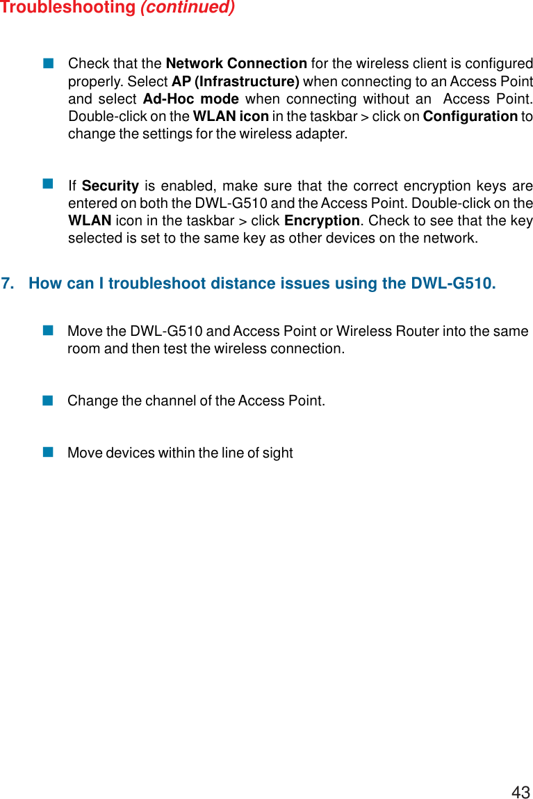 43Move the DWL-G510 and Access Point or Wireless Router into the sameroom and then test the wireless connection.Change the channel of the Access Point.Move devices within the line of sightCheck that the Network Connection for the wireless client is configuredproperly. Select AP (Infrastructure) when connecting to an Access Pointand select Ad-Hoc mode when connecting without an  Access Point.Double-click on the WLAN icon in the taskbar &gt; click on Configuration tochange the settings for the wireless adapter.If Security is enabled, make sure that the correct encryption keys areentered on both the DWL-G510 and the Access Point. Double-click on theWLAN icon in the taskbar &gt; click Encryption. Check to see that the keyselected is set to the same key as other devices on the network.!!!!!Troubleshooting (continued)7.   How can I troubleshoot distance issues using the DWL-G510.